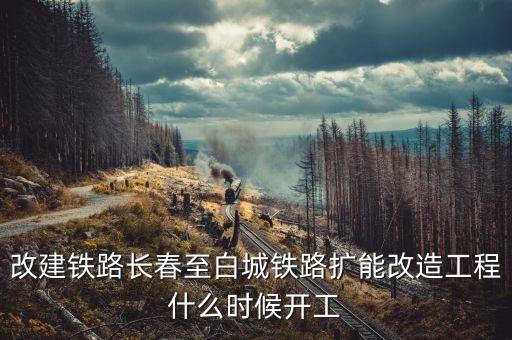 長(zhǎng)春到白城鐵路改造什么時(shí)候開工，長(zhǎng)春到白城要修建長(zhǎng)白高鐵是真的么立項(xiàng)了么另外松陶鐵路施工