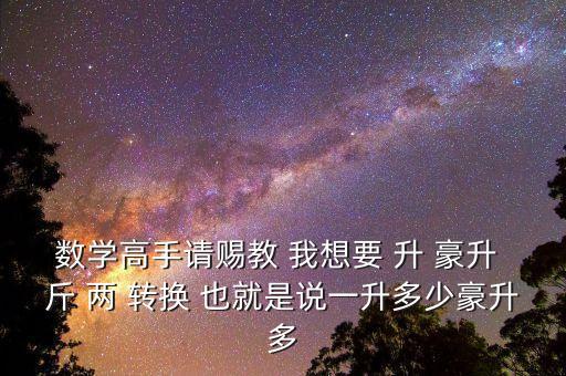 為什么叫轉(zhuǎn)換升水，數(shù)學(xué)高手請(qǐng)賜教 我想要 升 豪升 斤 兩 轉(zhuǎn)換 也就是說一升多少豪升多