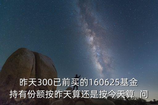 160625什么時(shí)候折算，昨天300已前買的160625基金持有份額按昨天算還是按今天算  問