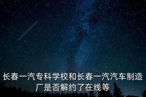 長春一汽專科學校和長春一汽汽車制造廠是否解約了在線等