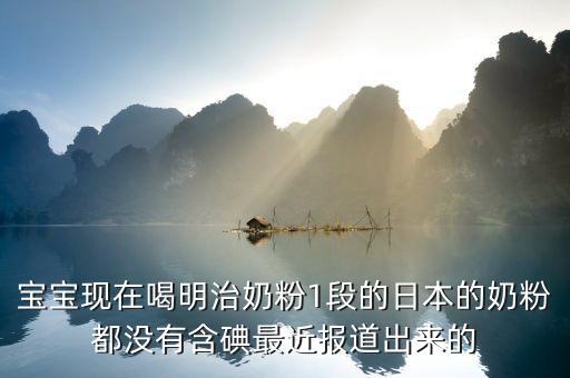 寶寶現(xiàn)在喝明治奶粉1段的日本的奶粉都沒有含碘最近報(bào)道出來(lái)的