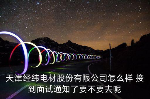 經(jīng)緯電材收購什么資產(chǎn)，天津經(jīng)緯電材股份有限公司怎么樣 接到面試通知了要不要去呢