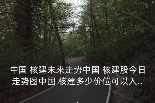 中國(guó) 核建未來走勢(shì)中國(guó) 核建股今日走勢(shì)圖中國(guó) 核建多少價(jià)位可以入...