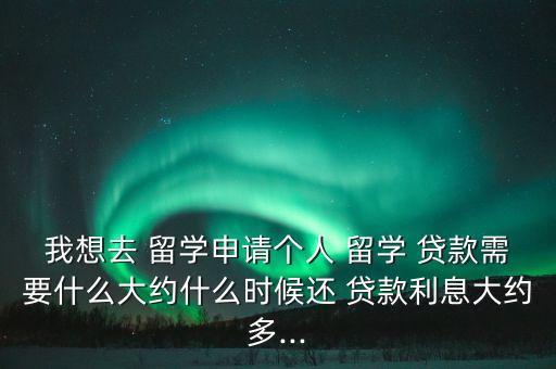 我想去 留學(xué)申請個(gè)人 留學(xué) 貸款需要什么大約什么時(shí)候還 貸款利息大約多...