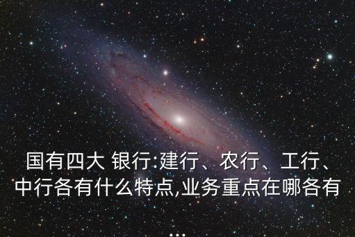 國有四大 銀行:建行、農(nóng)行、工行、中行各有什么特點,業(yè)務(wù)重點在哪各有...