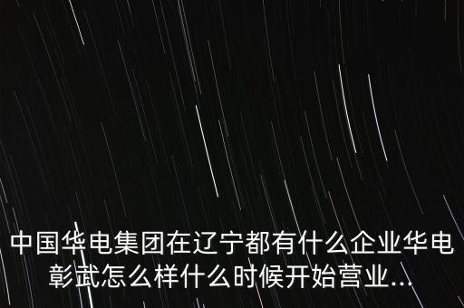 中國(guó)華電集團(tuán)在遼寧都有什么企業(yè)華電彰武怎么樣什么時(shí)候開(kāi)始營(yíng)業(yè)...