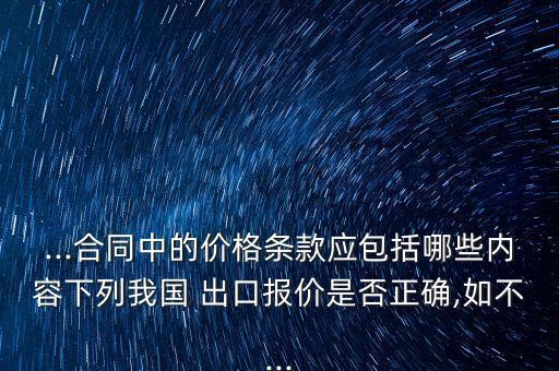 ...合同中的價(jià)格條款應(yīng)包括哪些內(nèi)容下列我國(guó) 出口報(bào)價(jià)是否正確,如不...