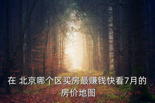 在 北京哪個(gè)區(qū)買房最賺錢快看7月的 房價(jià)地圖