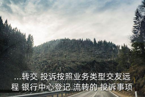 ...轉(zhuǎn)交 投訴按照業(yè)務(wù)類型交友遠(yuǎn)程 銀行中心登記 流轉(zhuǎn)的 投訴事項