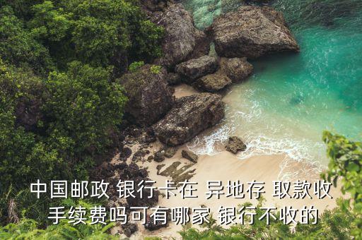 中國郵政 銀行卡在 異地存 取款收 手續(xù)費嗎可有哪家 銀行不收的