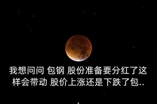 我想問問 包鋼 股份準(zhǔn)備要分紅了這樣會(huì)帶動(dòng) 股價(jià)上漲還是下跌了包...