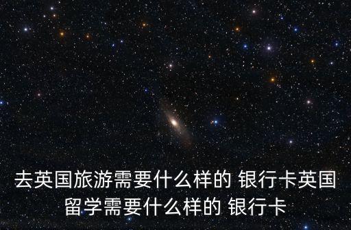 去英國旅游需要什么樣的 銀行卡英國留學需要什么樣的 銀行卡
