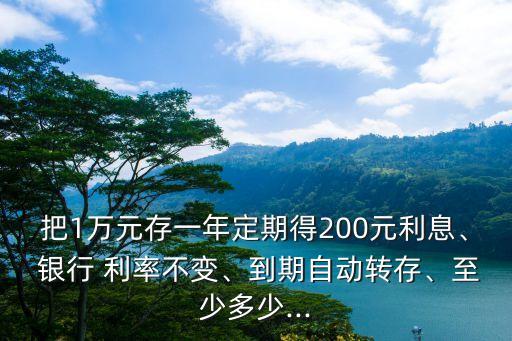 把1萬元存一年定期得200元利息、 銀行 利率不變、到期自動轉(zhuǎn)存、至少多少...