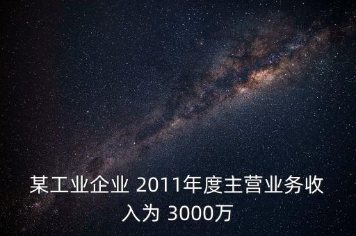 某工業(yè)企業(yè) 2011年度主營(yíng)業(yè)務(wù)收入為 3000萬