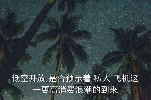 低空開(kāi)放,是否預(yù)示著 私人 飛機(jī)這一更高消費(fèi)浪潮的到來(lái)