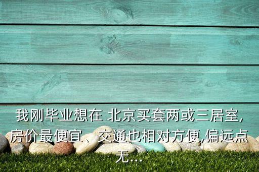 我剛畢業(yè)想在 北京買套兩或三居室,房價最便宜、交通也相對方便,偏遠(yuǎn)點無...