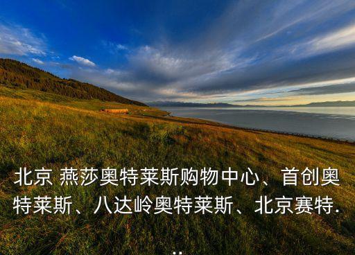 北京 燕莎奧特萊斯購物中心、首創(chuàng)奧特萊斯、八達嶺奧特萊斯、北京賽特...