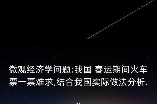 微觀經(jīng)濟(jì)學(xué)問(wèn)題:我國(guó) 春運(yùn)期間火車(chē)票一票難求,結(jié)合我國(guó)實(shí)際做法分析...