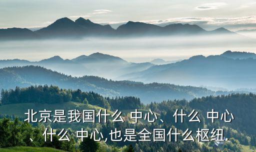  北京是我國(guó)什么 中心、什么 中心、什么 中心,也是全國(guó)什么樞紐.