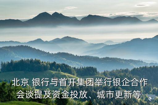  北京 銀行與首開集團舉行銀企合作會談提及資金投放、城市更新等