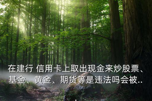 在建行 信用卡上取出現(xiàn)金來(lái)炒股票、基金、黃金、期貨等是違法嗎會(huì)被...