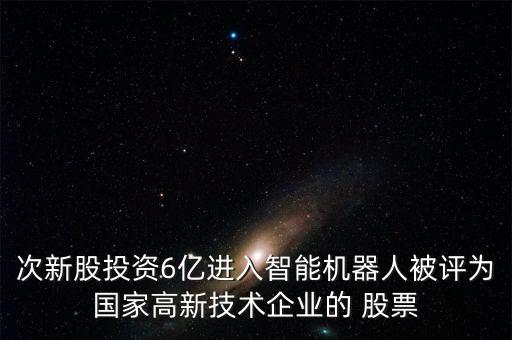次新股投資6億進(jìn)入智能機(jī)器人被評(píng)為國家高新技術(shù)企業(yè)的 股票