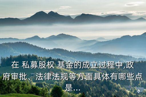在 私募股權(quán) 基金的成立過(guò)程中,政府審批、法律法規(guī)等方面具體有哪些點(diǎn)是...
