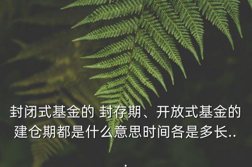 封閉式基金的 封存期、開放式基金的建倉期都是什么意思時間各是多長...