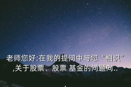 老師您好:在我的提問中與您“相識(shí)”,關(guān)于股票、股票 基金的問題向...