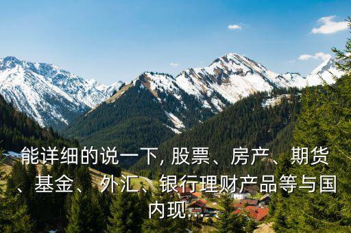 能詳細的說一下, 股票、房產(chǎn)、期貨、基金、 外匯、銀行理財產(chǎn)品等與國內(nèi)現(xiàn)...