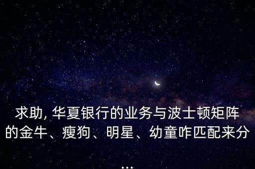求助, 華夏銀行的業(yè)務(wù)與波士頓矩陣的金牛、瘦狗、明星、幼童咋匹配來(lái)分...