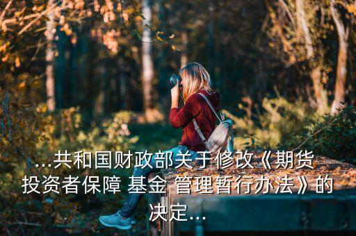 ...共和國財(cái)政部關(guān)于修改《期貨 投資者保障 基金 管理暫行辦法》的決定...