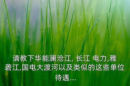 請(qǐng)教下華能瀾滄江, 長江 電力,雅礱江,國電大渡河以及類似的這些單位 待遇...