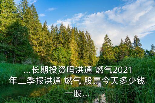 ...長期投資嗎洪通 燃?xì)?021年二季報(bào)洪通 燃?xì)?股票今天多少錢一股...