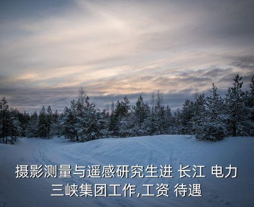 攝影測(cè)量與遙感研究生進(jìn) 長江 電力三峽集團(tuán)工作,工資 待遇