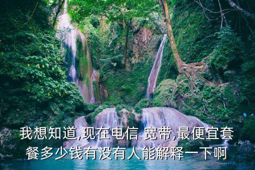 我想知道,現(xiàn)在電信 寬帶,最便宜套餐多少錢(qián)有沒(méi)有人能解釋一下啊