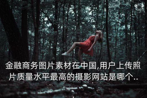 金融商務圖片素材在中國,用戶上傳照片質(zhì)量水平最高的攝影網(wǎng)站是哪個...