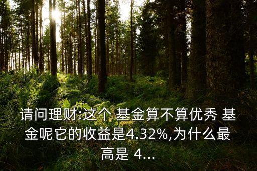 請(qǐng)問理財(cái):這個(gè) 基金算不算優(yōu)秀 基金呢它的收益是4.32%,為什么最高是 4...