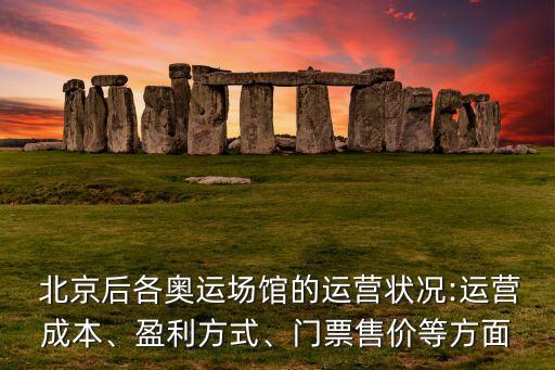  北京后各奧運(yùn)場館的運(yùn)營狀況:運(yùn)營成本、盈利方式、門票售價(jià)等方面