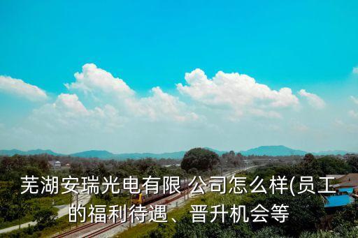 蕪湖安瑞光電有限 公司怎么樣(員工的福利待遇、晉升機會等