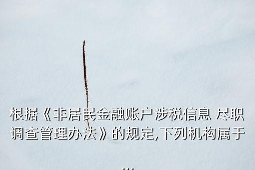 根據(jù)《非居民金融賬戶(hù)涉稅信息 盡職調(diào)查管理辦法》的規(guī)定,下列機(jī)構(gòu)屬于...