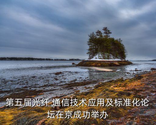 第五屆光纖 通信技術應用及標準化論壇在京成功舉辦