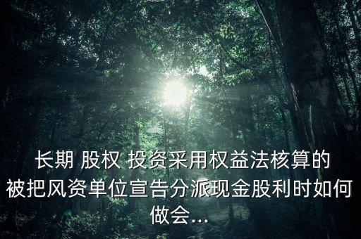  長(zhǎng)期 股權(quán) 投資采用權(quán)益法核算的被把風(fēng)資單位宣告分派現(xiàn)金股利時(shí)如何做會(huì)...