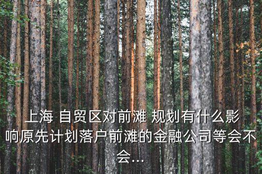  上海 自貿(mào)區(qū)對(duì)前灘 規(guī)劃有什么影響原先計(jì)劃落戶(hù)前灘的金融公司等會(huì)不會(huì)...