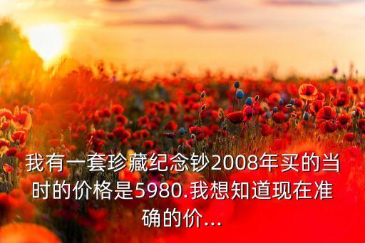 我有一套珍藏紀念鈔2008年買的當(dāng)時的價格是5980.我想知道現(xiàn)在準確的價...