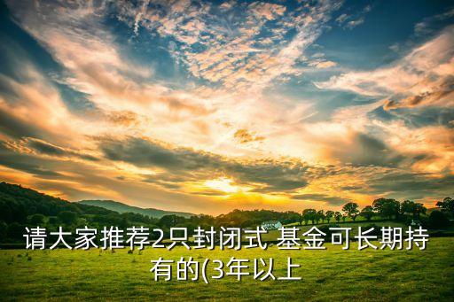 請(qǐng)大家推薦2只封閉式 基金可長期持有的(3年以上
