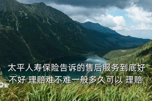  太平人壽保險告訴的售后服務(wù)到底好不好 理賠難不難一般多久可以 理賠...