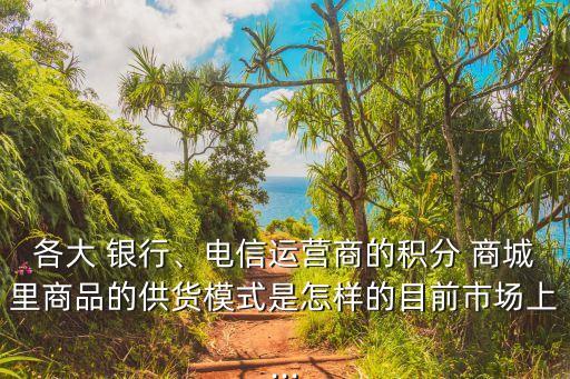 各大 銀行、電信運(yùn)營(yíng)商的積分 商城里商品的供貨模式是怎樣的目前市場(chǎng)上...