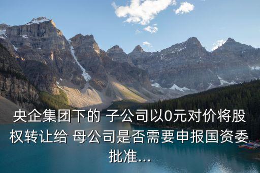 央企集團下的 子公司以0元對價將股權(quán)轉(zhuǎn)讓給 母公司是否需要申報國資委批準...