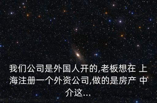 我們公司是外國(guó)人開(kāi)的,老板想在 上海注冊(cè)一個(gè)外資公司,做的是房產(chǎn) 中介這...